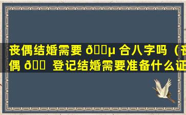 丧偶结婚需要 🌵 合八字吗（丧偶 🐠 登记结婚需要准备什么证件）